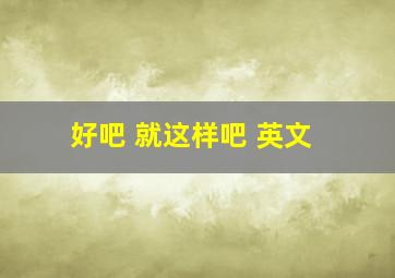 好吧 就这样吧 英文